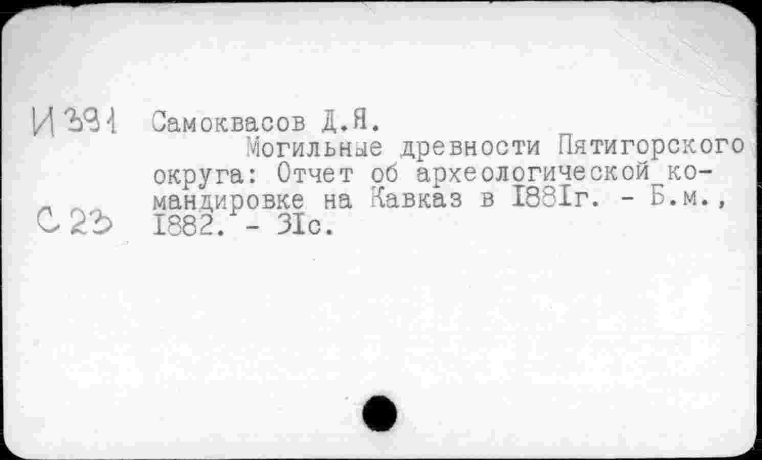 ﻿Самоквасов Д.Я.
Могильные древности Пятигорского округа: Отчет об археологической^ко-_ _ мандировке на Кавказ в 1881г. - Б.м., 1882. - 31с.